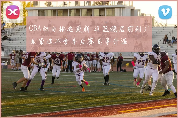 CBA积分排名更新 辽篮稳居前列广东紧追不舍季后赛竞争升温
