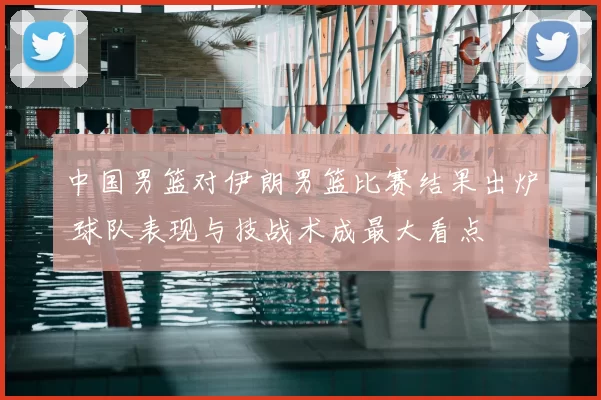 中国男篮对伊朗男篮比赛结果出炉 球队表现与技战术成最大看点