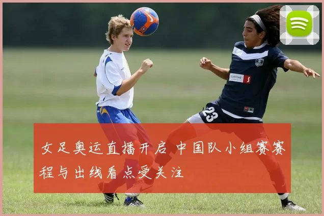 女足奥运直播开启 中国队小组赛赛程与出线看点受关注