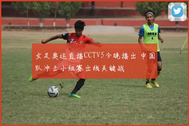女足奥运直播CCTV5今晚播出 中国队冲击小组赛出线关键战