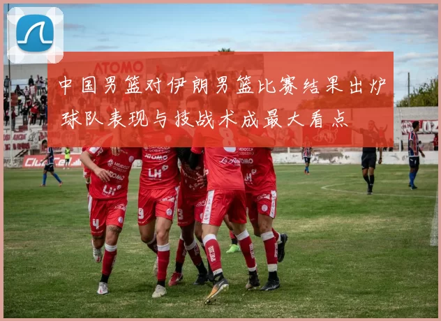 中国男篮对伊朗男篮比赛结果出炉 球队表现与技战术成最大看点