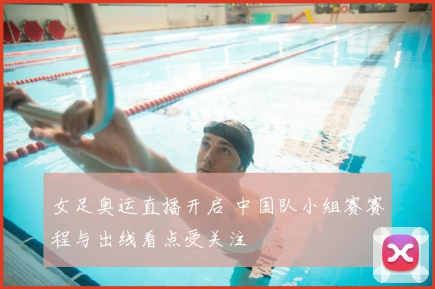 女足奥运直播开启 中国队小组赛赛程与出线看点受关注