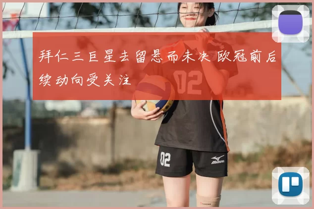 拜仁三巨星去留悬而未决 欧冠前后续动向受关注