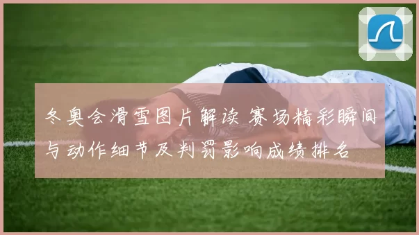 冬奥会滑雪图片解读 赛场精彩瞬间与动作细节及判罚影响成绩排名
