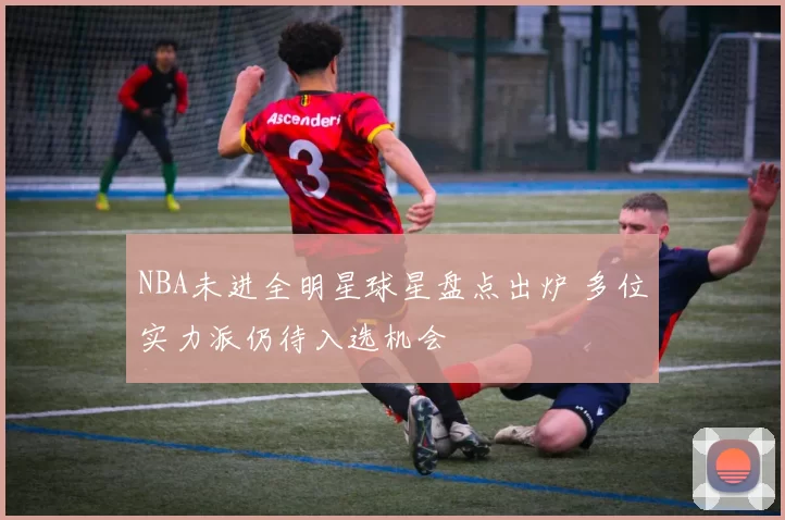 NBA未进全明星球星盘点出炉 多位实力派仍待入选机会