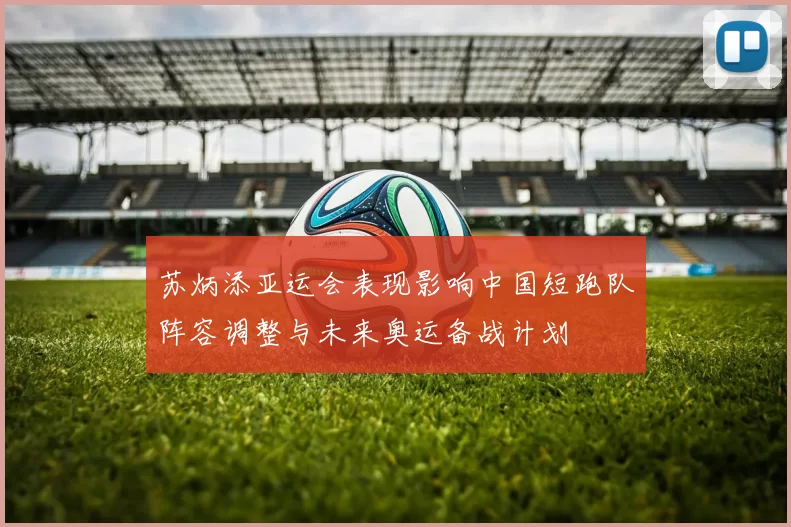 苏炳添亚运会表现影响中国短跑队阵容调整与未来奥运备战计划