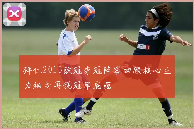 拜仁2013欧冠夺冠阵容回顾核心主力组合再现冠军底蕴