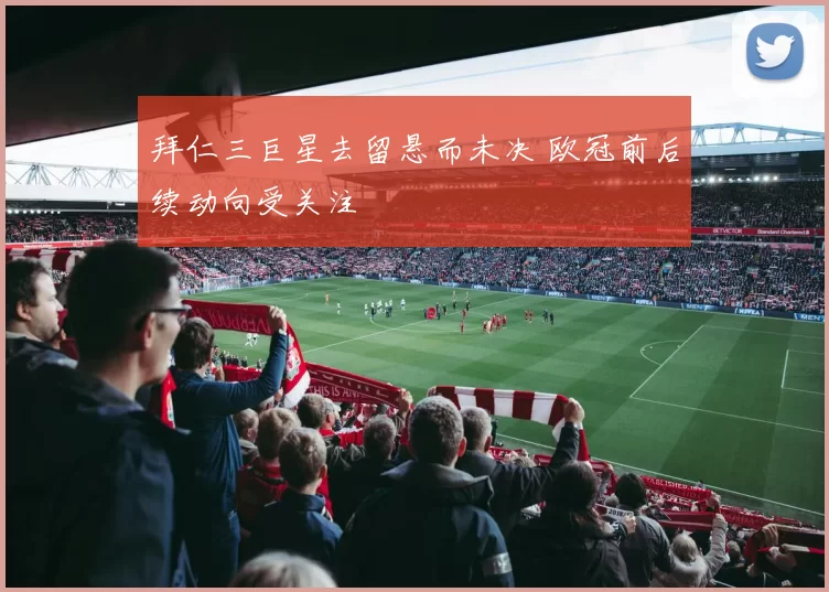 拜仁三巨星去留悬而未决 欧冠前后续动向受关注