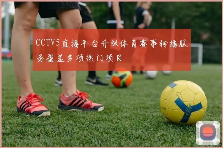 CCTV5直播平台升级体育赛事转播服务覆盖多项热门项目