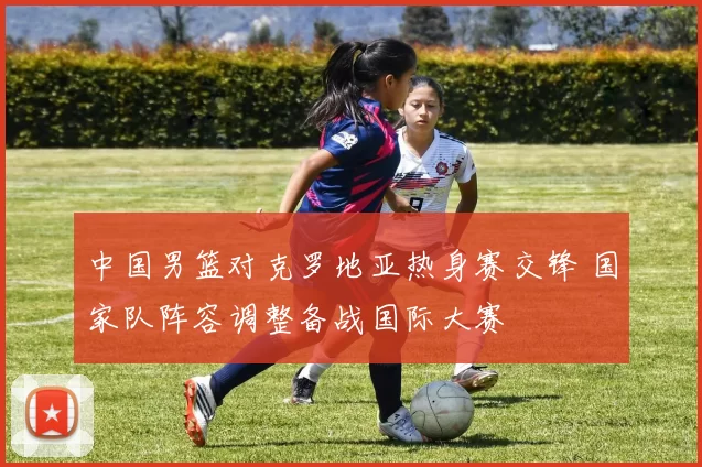 中国男篮对克罗地亚热身赛交锋 国家队阵容调整备战国际大赛