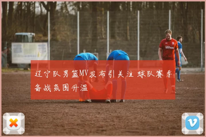 辽宁队男篮MV发布引关注 球队赛季备战氛围升温