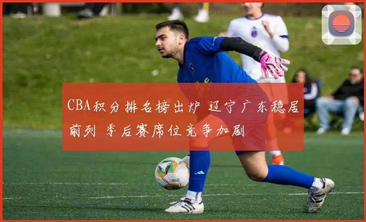 CBA积分排名榜出炉 辽宁广东稳居前列 季后赛席位竞争加剧