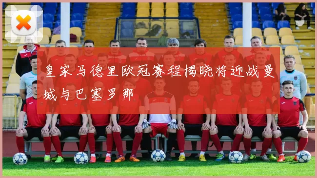 皇家马德里欧冠赛程揭晓将迎战曼城与巴塞罗那