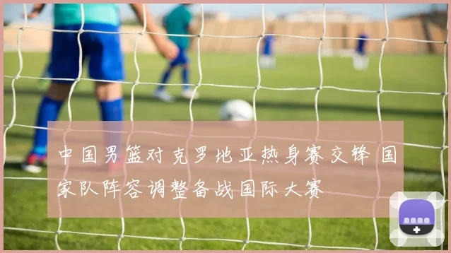 中国男篮对克罗地亚热身赛交锋 国家队阵容调整备战国际大赛