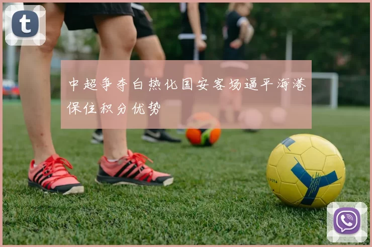 中超争夺白热化国安客场逼平海港保住积分优势