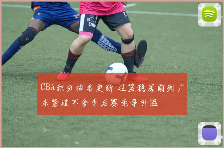CBA积分排名更新 辽篮稳居前列广东紧追不舍季后赛竞争升温